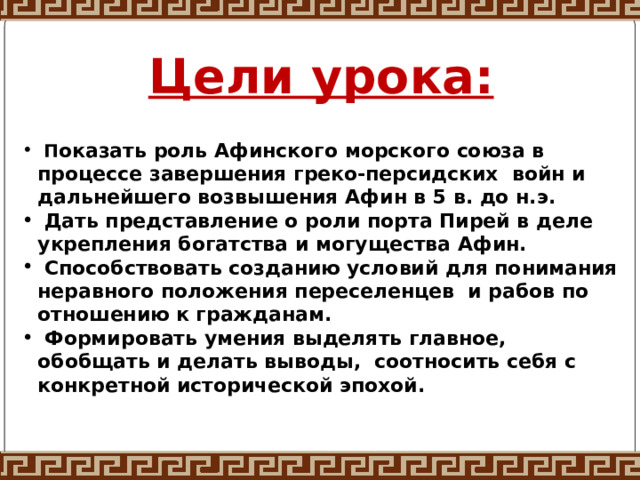 Цели урока:  П оказать роль Афинского морского союза в процессе завершения греко-персидских войн и дальнейшего возвышения Афин в 5 в. до н.э.  Дать представление о роли порта Пирей в деле укрепления богатства и могущества Афин.  Способствовать созданию условий для понимания неравного положения переселенцев и рабов по отношению к гражданам.  Формировать умения выделять главное, обобщать и делать выводы, соотносить себя с конкретной исторической эпохой. 