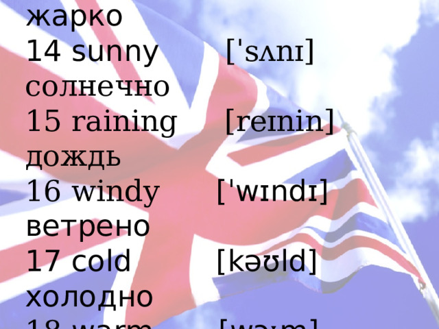 12 weather [ˈweðə] погода 13 hot [hɒt] жарко 14 sunny [ˈsʌnɪ] солнечно 15 raining [reɪnin] дождь 16 windy [ˈwɪndɪ] ветрено 17 cold  [kəʊld] холодно 18 warm [wɔːm] тепло 