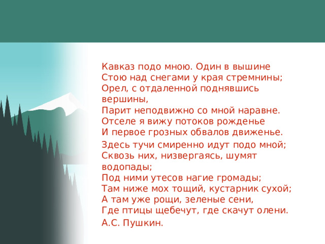 Кавказ подо мною. Один в вышине  Стою над снегами у края стремнины;  Орел, с отдаленной поднявшись вершины,  Парит неподвижно со мной наравне.  Отселе я вижу потоков рожденье  И первое грозных обвалов движенье. Здесь тучи смиренно идут подо мной;  Сквозь них, низвергаясь, шумят водопады;  Под ними утесов нагие громады;  Там ниже мох тощий, кустарник сухой;  А там уже рощи, зеленые сени,  Где птицы щебечут, где скачут олени. А.С. Пушкин. 
