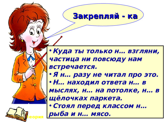    Закрепляй - ка   Куда ты только н… взгляни, частица ни повсюду нам встречается. Я н… разу не читал про это. Н… находил ответа н… в мыслях, н… на потолке, н… в щёлочках паркета. Стоял перед классом н… рыба и н… мясо. Теория 