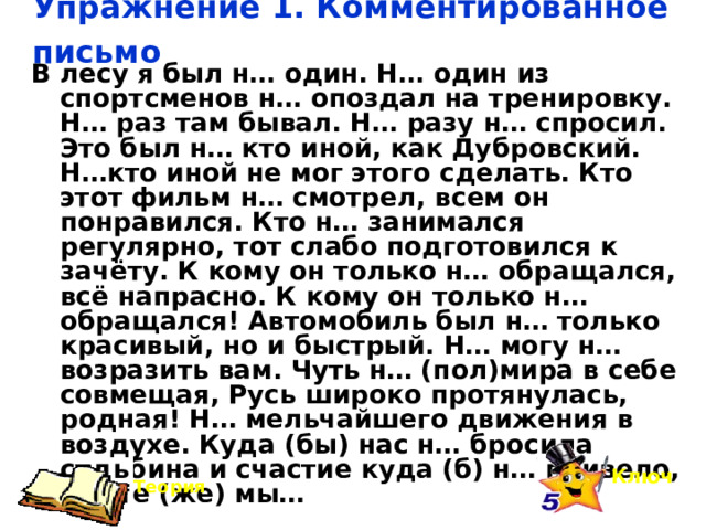 Упражнение 1. Комментированное письмо   В лесу я был н… один. Н… один из спортсменов н… опоздал на тренировку. Н… раз там бывал. Н… разу н… спросил. Это был н… кто иной, как Дубровский. Н…кто иной не мог этого сделать. Кто этот фильм н… смотрел, всем он понравился. Кто н… занимался регулярно, тот слабо подготовился к зачёту. К кому он только н… обращался, всё напрасно. К кому он только н… обращался! Автомобиль был н… только красивый, но и быстрый. Н… могу н… возразить вам. Чуть н… (пол)мира в себе совмещая, Русь широко протянулась, родная! Н… мельчайшего движения в воздухе. Куда (бы) нас н… бросила судьбина и счастие куда (б) н… привело, всё те (же) мы… Ключ Теория 