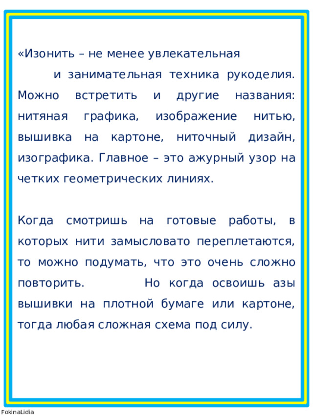 «Изонить – не менее увлекательная и занимательная техника рукоделия. Можно встретить и другие названия: нитяная графика, изображение нитью, вышивка на картоне, ниточный дизайн, изографика. Главное – это ажурный узор на четких геометрических линиях. Когда смотришь на готовые работы, в которых нити замысловато переплетаются, то можно подумать, что это очень сложно повторить. Но когда освоишь азы вышивки на плотной бумаге или картоне, тогда любая сложная схема под силу. © FokinaLidia 