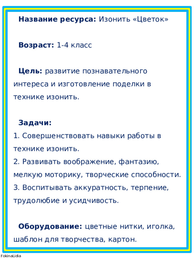 Название ресурса: Изонить «Цветок»  Возраст: 1-4 класс  Цель:  развитие познавательного интереса и изготовление поделки в технике изонить.   Задачи:  1. Совершенствовать навыки работы в технике изонить.  2. Развивать воображение, фантазию, мелкую моторику, творческие способности.  3. Воспитывать аккуратность, терпение, трудолюбие и усидчивость.  Оборудование: цветные нитки, иголка, шаблон для творчества, картон. © FokinaLidia 