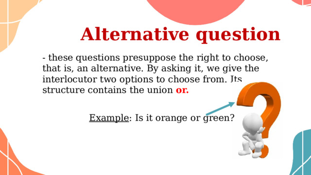  Аlternative question - these questions presuppose the right to choose, that is, an alternative. By asking it, we give the interlocutor two options to choose from. Its structure contains the union or. Example : Is it orange or green? 
