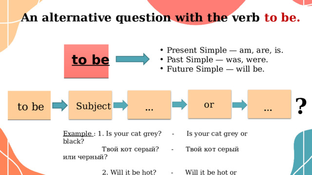 An  alternative question with the verb to be.   Present Simple — am, are, is. Past Simple — was, were. Future Simple — will be.    to be ? or to be Subject Example : 1. Is your cat grey? - Is your cat grey or black?     Твой кот серый?   - Твой кот серый или черный?  2. Will it be hot? - Will it be hot or cold?  Будет жарко? - Будет жарко или холодно?    