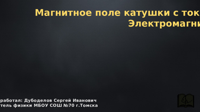 Магнитное поле катушки с током.  Электромагниты разработал: Дубоделов Сергей Иванович учитель физики МБОУ СОШ №70 г.Томска 