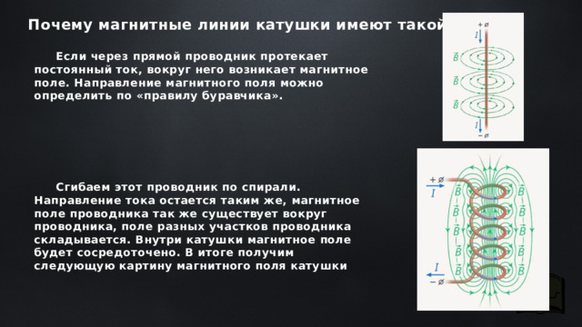 Почему магнитные линии катушки имеют такой вид Если через прямой проводник протекает постоянный ток, вокруг него возникает магнитное поле. Направление магнитного поля можно определить по «правилу буравчика».       Сгибаем этот проводник по спирали. Направление тока остается таким же, магнитное поле проводника так же существует вокруг проводника, поле разных участков проводника складывается. Внутри катушки магнитное поле будет сосредоточено. В итоге получим следующую картину магнитного поля катушки 