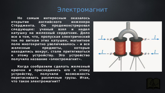 Электромагнит Но самым интересным оказалось открытие английского инженера Стёрджента. Он продемонстрировал следующее: ученый взял и надел катушку на железный сердечник. Дело все в том, что, пропуская электрический ток по виткам этих катушек, магнитное поле многократно увеличивалось – и все железные предметы, которые находились вокруг, стали притягиваться к этому устройству. Это устройство получило название «электромагнит».  Когда сообразили сделать железный крючок и присоединить его к этому устройству, получили возможность перетаскивать различные грузы. Итак, что такое электромагнит? 