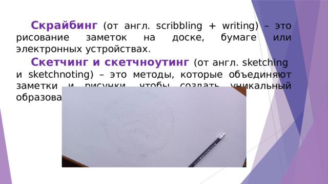 Скрайбинг (от англ. scribbling + writing) – это рисование заметок на доске, бумаге или электронных устройствах. Скетчинг и скетчноутинг (от англ. sketching и sketchnoting) – это методы, которые объединяют заметки и рисунки, чтобы создать уникальный образовательный опыт. 