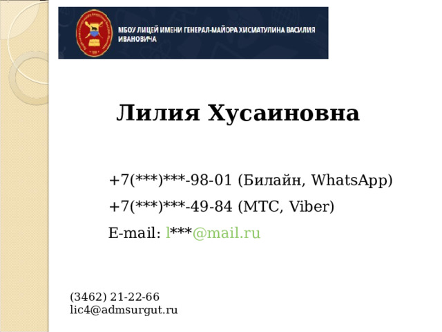  Лилия Хусаиновна   +7(***)***-98-01 (Билайн, WhatsApp) +7( *** ) *** -49-84 ( МТС, Viber) E-mail : l  *** @mail.ru   (3462) 21-22-66   lic4@admsurgut.ru 