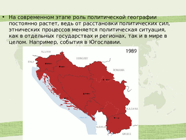 На современном этапе роль политической географии постоянно растет, ведь от расстановки политических сил, этнических процессов меняется политическая ситуация, как в отдельных государствах и регионах, так и в мире в целом. Например, события в Югославии. 