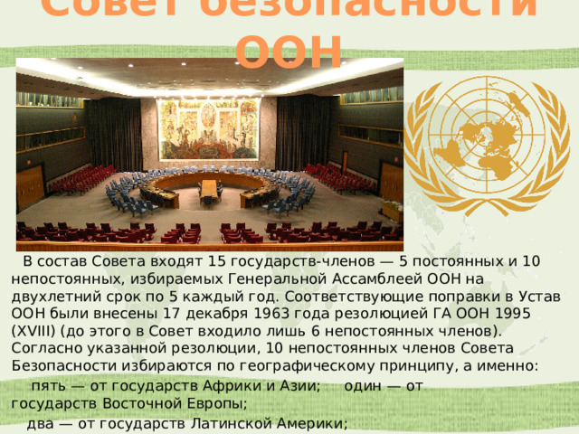 Совет безопасности ООН  В состав Совета входят 15 государств-членов — 5 постоянных и 10 непостоянных, избираемых Генеральной Ассамблеей ООН на двухлетний срок по 5 каждый год. Соответствующие поправки в Устав ООН были внесены 17 декабря 1963 года резолюцией ГА ООН 1995 (XVIII) (до этого в Совет входило лишь 6 непостоянных членов). Согласно указанной резолюции, 10 непостоянных членов Совета Безопасности избираются по географическому принципу, а именно:  пять — от государств Африки и Азии; один — от государств Восточной Европы;  два — от государств Латинской Америки;  два — от государств Западной Европы и других государств. 