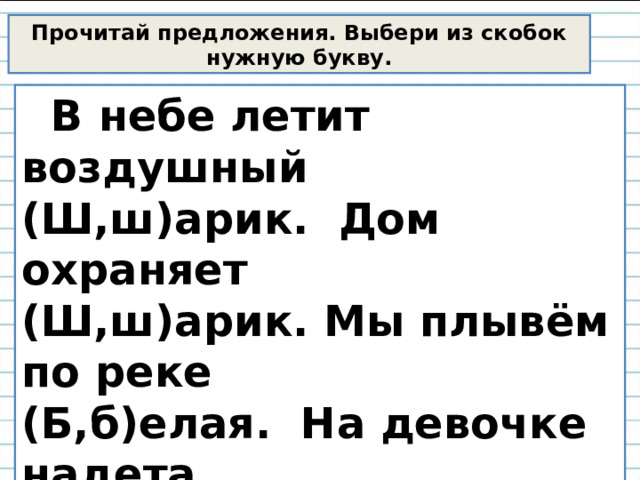 Прочитай предложения. Выбери из скобок нужную букву.  В небе летит воздушный (Ш,ш)арик. Дом охраняет (Ш,ш)арик. Мы плывём по реке (Б,б)елая. На девочке надета (Б,б)елая блуза. 