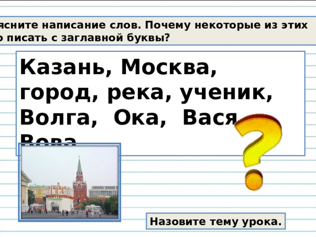 Объясните написание слов.  Почему некоторые из этих  слов надо писать с заглавной буквы? Казань, Москва, город, река, ученик, Волга,  Ока, Вася, Вова. Назовите тему урока. 