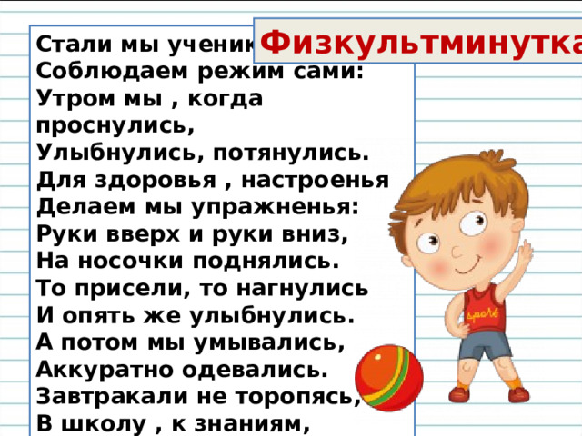 Физкультминутка Стали мы учениками,  Соблюдаем режим сами:  Утром мы , когда проснулись,  Улыбнулись, потянулись.  Для здоровья , настроенья  Делаем мы упражненья:  Руки вверх и руки вниз,  На носочки поднялись.  То присели, то нагнулись  И опять же улыбнулись.  А потом мы умывались,  Аккуратно одевались.  Завтракали не торопясь,  В школу , к знаниям, стремясь. 