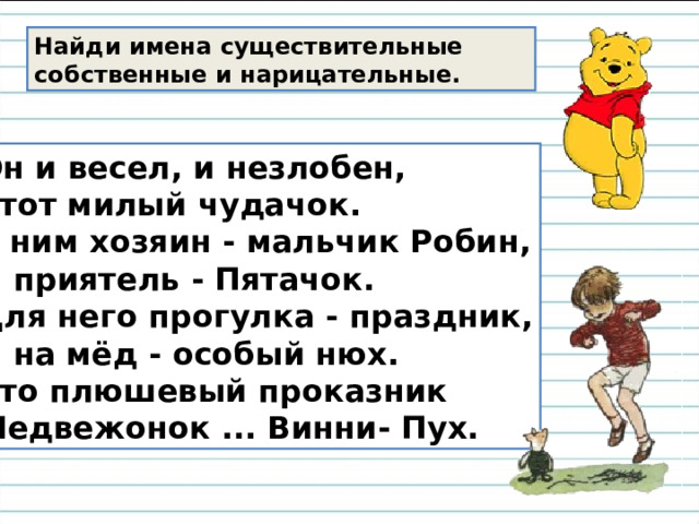 Найди имена существительные собственные и нарицательные. Он и весел, и незлобен, Этот милый чудачок. С ним хозяин - мальчик Робин, И приятель - Пятачок. Для него прогулка - праздник, И на мёд - особый нюх. Это плюшевый проказник Медвежонок ... Винни- Пух. 