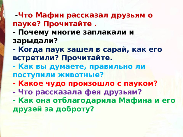   - Что Мафин рассказал друзьям о пауке? Прочитайте .  - Почему многие заплакали и зарыдали?  - Когда паук зашел в сарай, как его встретили? Прочитайте.  - Как вы думаете, правильно ли поступили животные?  - Какое чудо произошло с пауком?  - Что рассказала фея друзьям?  - Как она отблагодарила Мафина и его друзей за доброту? 