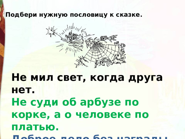 Подбери нужную пословицу к сказке. Не мил свет, когда друга нет.  Не суди об арбузе по корке, а о человеке по платью.  Доброе дело без награды не остаётся. 