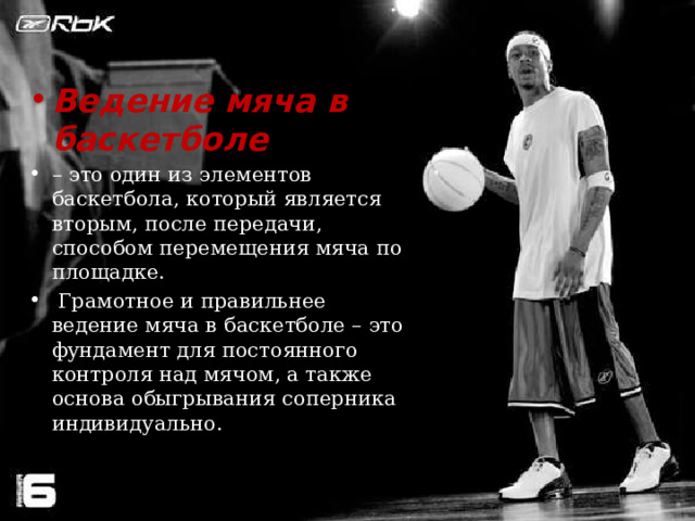 Ведение мяча в баскетболе   – это один из элементов баскетбола, который является вторым, после передачи, способом перемещения мяча по площадке.   Грамотное и правильнее ведение мяча в баскетболе – это фундамент для постоянного контроля над мячом, а также основа обыгрывания соперника индивидуально. 
