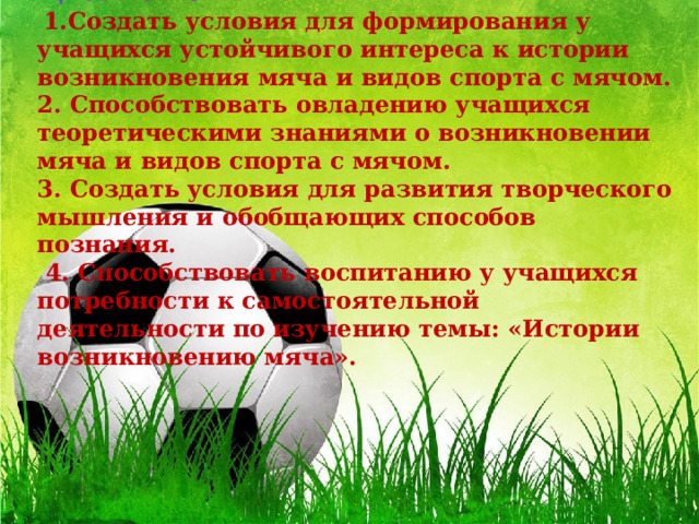 Цель урока   1.Создать условия для формирования у учащихся устойчивого интереса к истории возникновения мяча и видов спорта с мячом.  2. Способствовать овладению учащихся теоретическими знаниями о возникновении мяча и видов спорта с мячом.  3. Создать условия для развития творческого мышления и обобщающих способов познания.  4. Способствовать воспитанию у учащихся потребности к самостоятельной деятельности по изучению темы: «Истории возникновению мяча».   