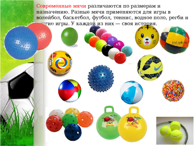 Современные мячи различаются по размерам и назначению. Разные мячи применяются для игры в волейбол, баскетбол, футбол, теннис, водное поло, регби и другие игры. У каждой из них — своя история.   