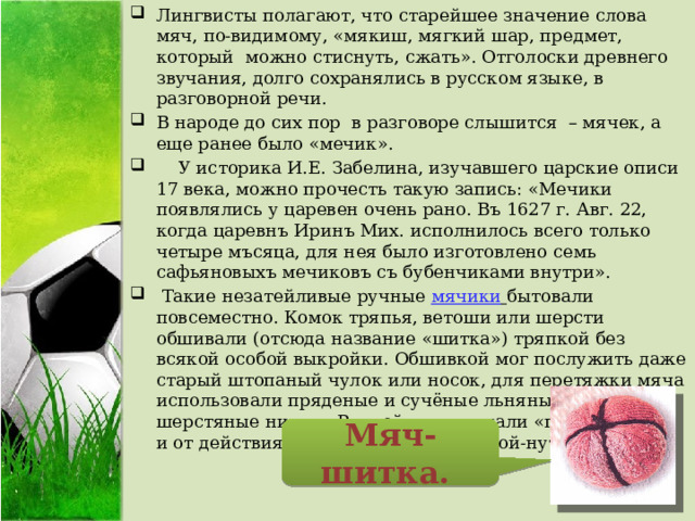 Лингвисты полагают, что старейшее значение слова мяч, по-видимому, «мякиш, мягкий шар, предмет, который можно стиснуть, сжать». Отголоски древнего звучания, долго сохранялись в русском языке, в разговорной речи. В народе до сих пор в разговоре слышится – мячек, а еще ранее было «мечик».  У историка И.Е. Забелина, изучавшего царские описи 17 века, можно прочесть такую запись: «Мечики появлялись у царевен очень рано. Въ 1627 г. Авг. 22, когда царевнъ Иринъ Мих. исполнилось всего только четыре мъсяца, для нея было изготовлено семь сафьяновыхъ мечиковъ съ бубенчиками внутри».  Такие незатейливые ручные   мячики   бытовали повсеместно. Комок тряпья, ветоши или шерсти обшивали (отсюда название «шитка») тряпкой без всякой особой выкройки. Обшивкой мог послужить даже старый штопаный чулок или носок, для перетяжки мяча использовали пряденые и сучёные льняные или шерстяные нитки.. Ручной мяч кликали «попину-хой» - и от действия с ним в игре ногами: пой-нуть, пинать. Мяч-шитка. 