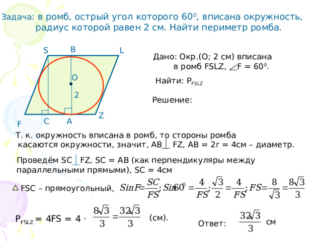 Задача : в ромб, острый угол которого 60 0 , вписана окружность,  радиус которой равен 2 см. Найти периметр ромба. В L S Дано: Окр.(О; 2 см) вписана  в ромб FSLZ, F = 60 0 . O Найти: Р FSLZ 2 Решение:  Z С А F Т. к. окружность вписана в ромб, то стороны ромба  касаются окружности, значит, АВ FZ, AB = 2r = 4см – диаметр. Проведём SC FZ, SC = AB (как перпендикуляры между параллельными прямыми), SC = 4см  FSC – прямоугольный, (cм). Р FSLZ = 4FS = 4 · см Ответ: 