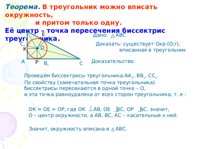 Теорема.  В треугольник можно вписать окружность,  и притом только одну. Её центр – точка пересечения биссектрис треугольника. В Е Дано: АВС А 1 С 1 Доказать: существует Окр.(О;r),  вписанная в треугольник О К Доказательство: А Р В 1 С Проведём биссектрисы треугольника:АА 1 , ВВ 1 , СС 1 . По свойству (замечательная точка треугольника) биссектрисы пересекаются в одной точке – О, и эта точка равноудалена от всех сторон треугольника, т. е : ОК = ОЕ = ОР, где ОК АВ, ОЕ ВС, ОР АС, значит, О – центр окружности, а АВ, ВС, АС – касательные к ней. Значит, окружность вписана в АВС. 