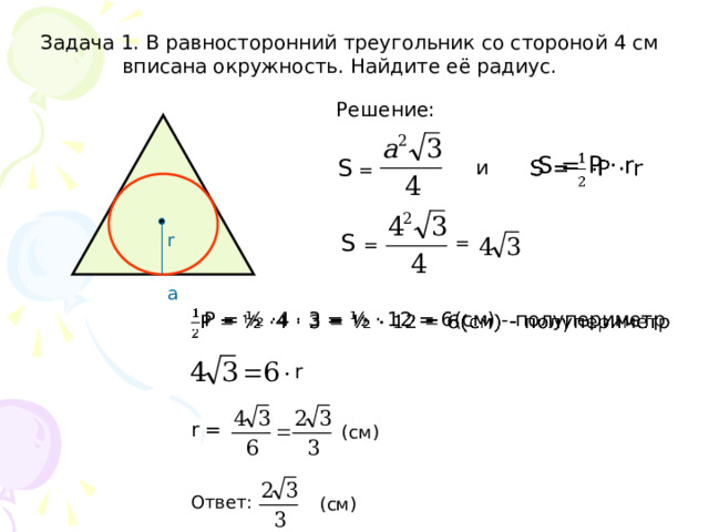 Задача 1. В равносторонний треугольник со стороной 4 см  вписана окружность. Найдите её радиус. Решение:   S = Р · r S =  и S =  r =  а   P = ½ ·4 · 3 = ½ · 12 = 6(см) - полупериметр r r =  (см) Ответ: (см) 