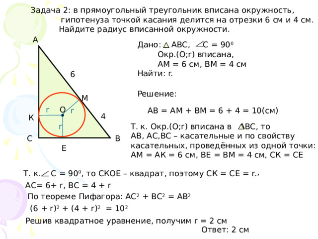Задача 2: в прямоугольный треугольник вписана окружность,  гипотенуза точкой касания делится на отрезки 6 см и 4 см.  Найдите радиус вписанной окружности. А Дано: АВС, С = 90 0  Окр.(О;r) вписана,  АМ = 6 см, ВМ = 4 см Найти: r. 6 Решение: М r О АВ = АМ + ВМ = 6 + 4 = 10(см) r 4 К r Т. к. Окр.(O;r) вписана в АВС, то АВ, АС,ВС – касательные и по свойству касательных, проведённых из одной точки: АМ = АК = 6 см, ВЕ = ВМ = 4 см, СК = СЕ С В Е , Т. к. С = 90 0 , то СКОЕ – квадрат, поэтому СК = СЕ = r. АС= 6+ r, ВС = 4 + r По теореме Пифагора: АС 2 + ВС 2 = АВ 2 (6 + r) 2 + (4 + r) 2 = 10 2 Решив квадратное уравнение, получим r = 2 см Ответ: 2 см 