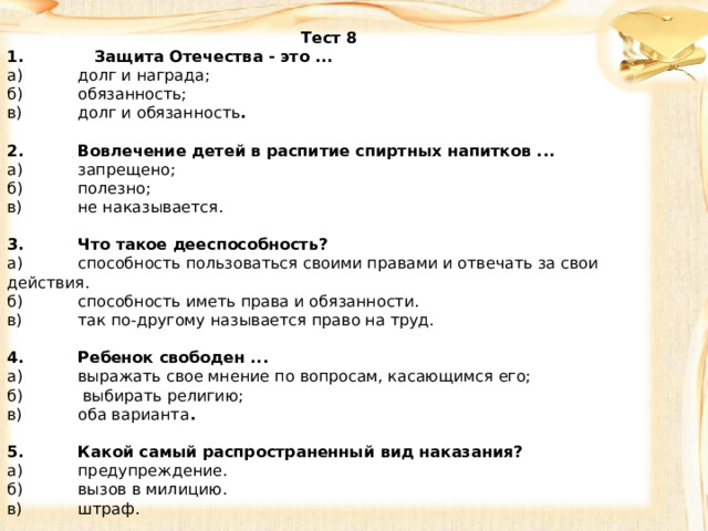 Тест 8 1. Защита Отечества - это ... а)  долг и награда; б)  обязанность; в)  долг и обязанность .   2.  Вовлечение детей в распитие спиртных напитков ... а)  запрещено; б)  полезно; в)  не наказывается.   3.  Что такое дееспособность? а)  способность пользоваться своими правами и отвечать за свои действия. б)  способность иметь права и обязанности. в)  так по-другому называется право на труд.   4.  Ребенок свободен ... а)  выражать свое мнение по вопросам, касающимся его; б)  выбирать религию; в)  оба варианта .   5.  Какой самый распространенный вид наказания? а)  предупреждение. б)  вызов в милицию. в)  штраф. 