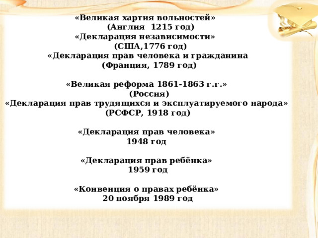 «Великая хартия вольностей»  (Англия 1215 год) «Декларация независимости»  (США,1776 год) «Декларация прав человека и гражданина  (Франция, 1789 год)  «Великая реформа 1861-1863 г.г.»  (Россия) «Декларация прав трудящихся и эксплуатируемого народа» (РСФСР, 1918 год)  «Декларация прав человека» 1948 год  «Декларация прав ребёнка» 1959 год  «Конвенция о правах ребёнка» 20 ноября 1989 год 