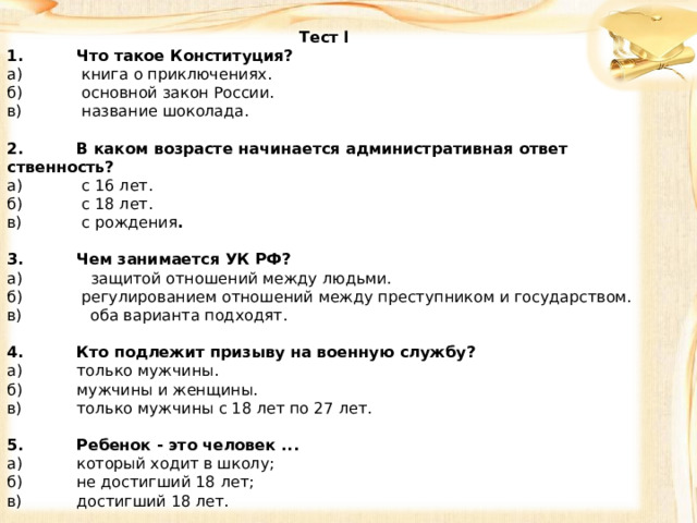 Tec т l 1.  Что такое Конституция? а)  книга о приключениях. б)  основной закон России. в)  название шоколада.   2.  В каком возрасте начинается административная ответ­ственность? а)  с 16 лет. б)  с 18 лет. в)  с рождения .   3.  Чем занимается УК РФ? а) защитой отношений между людьми. б)  регулированием отношений между преступником и го­сударством. в) оба варианта подходят.   4.  Кто подлежит призыву на военную службу? а)  только мужчины. б)  мужчины и женщины. в)  только мужчины с 18 лет по 27 лет.   5.  Ребенок - это человек ... а)  который ходит в школу; б)  не достигший 18 лет; в)  достигший 18 лет. 