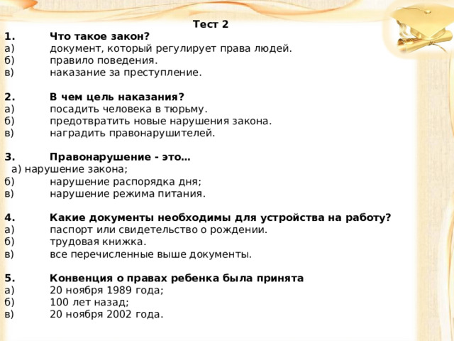 Тест 2 1.  Что такое закон? а)  документ, который регулирует права людей. б)  правило поведения. в)  наказание за преступление.   2.  В чем цель наказания? а)  посадить человека в тюрьму. б)  предотвратить новые нарушения закона. в)  наградить правонарушителей.   3.  Правонарушение - это…   а) нарушение закона; б)  нарушение распорядка дня; в)  нарушение режима питания.   4.  Какие документы необходимы для устройства на работу? а)  паспорт или свидетельство о рождении. б)  трудовая книжка. в)  все перечисленные выше документы.   5.  Конвенция о правах ребенка была принята а)  20 ноября 1989 года; б)  100 лет назад; в)  20 ноября 2002 года.     