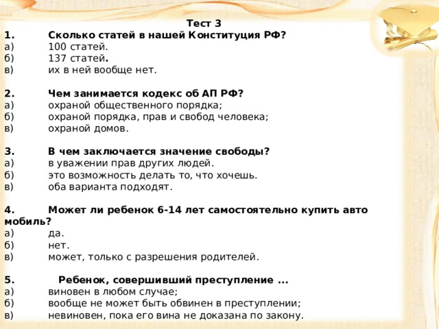 Тест 3 1.  Сколько статей в нашей Конституция РФ? а)  100 статей. б)  137 статей . в)  их в ней вообще нет.   2.  Чем занимается кодекс об АП РФ? а)  охраной общественного порядка; б)  охраной порядка, прав и свобод человека; в)  охраной домов.   3.  В чем заключается значение свободы? а)  в уважении прав других людей. б)  это возможность делать то, что хочешь. в)  оба варианта подходят.   4.  Может ли ребенок 6-14 лет самостоятельно купить авто­мобиль? а)  да. б)  нет. в)  может, только с разрешения родителей.   5. Ребенок, совершивший преступление ... а)  виновен в любом случае; б)  вообще не может быть обвинен в преступлении; в)  невиновен, пока его вина не доказана по закону. 