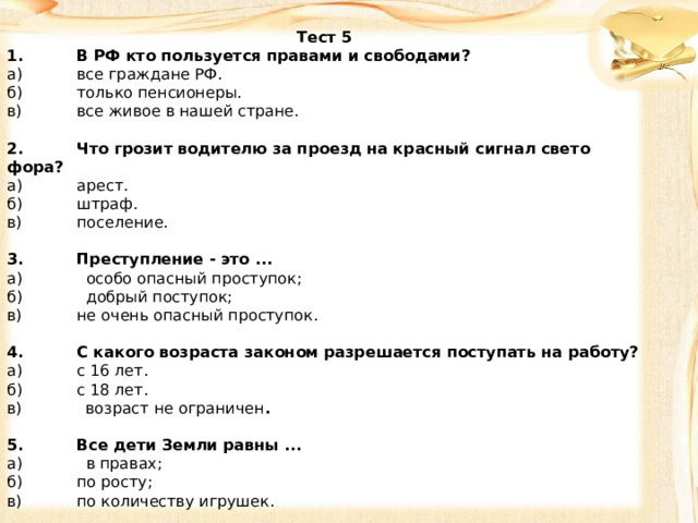 Тест 5 1.  В РФ кто пользуется правами и свободами? а)  все граждане РФ. б)  только пенсионеры. в)  все живое в нашей стране.   2.  Что грозит водителю за проезд на красный сигнал свето­фора? а)  арест. б)  штраф. в)  поселение.   3.  Преступление - это ... а) особо опасный проступок; б) добрый поступок; в)  не очень опасный проступок.   4.  С какого возраста законом разрешается поступать на ра­боту? а)  с 16 лет. б)  с 18 лет. в) возраст не ограничен .   5.  Все дети Земли равны ...  а) в правах; б)  по росту; в)  по количеству игрушек. 