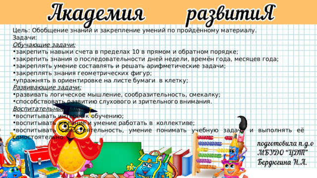 Цель: Обобщение знаний и закрепление умений по пройдённому материалу. Задачи: Обучающие задачи: закрепить навыки счета в пределах 10 в прямом и обратном порядке; закрепить знания о последовательности дней недели, времён года, месяцев года; закреплять умение составлять и решать арифметические задачи; закреплять знания геометрических фигур; упражнять в ориентировке на листе бумаги  в клетку; Развивающие задачи:   развивать логическое мышление, сообразительность, смекалку; способствовать развитию слухового и зрительного внимания. Воспитательные задачи: воспитывать интерес к обучению; воспитывать желание и умение работать в  коллективе; воспитывать самостоятельность, умение понимать учебную задачу и выполнять её самостоятельно. 