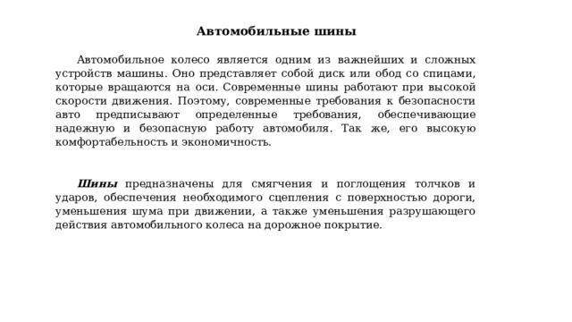 Автомобильные шины   Автомобильное колесо является одним из важнейших и сложных устройств машины. Оно представляет собой диск или обод со спицами, которые вращаются на оси.  Современные шины работают при высокой скорости движения. Поэтому, современные требования к безопасности авто предписывают определенные требования, обеспечивающие надежную и безопасную работу автомобиля. Так же, его высокую комфортабельность и экономичность. Шины предназначены для смягчения и поглощения толчков и ударов, обеспечения необходимого сцепления с поверхностью дороги, уменьшения шума при движении, а также уменьшения разрушающего действия автомобильного колеса на дорожное покрытие. 