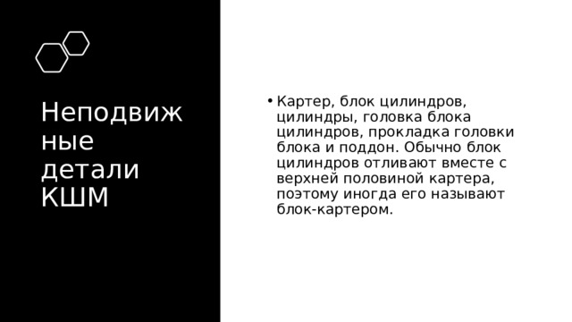 Неподвижные детали КШМ Картер, блок цилиндров, цилиндры, головка блока цилиндров, прокладка головки блока и поддон. Обычно блок цилиндров отливают вместе с верхней половиной картера, поэтому иногда его называют блок-картером. 