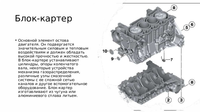 Блок-картер   Основной элемент остова двигателя. Он подвергается значительным силовым и тепловым воздействиям и должен обладать высокой прочностью и жесткостью. В блок-картере устанавливают цилиндры, опоры коленчатого вала, некоторые устройства механизма газораспределения, различные узлы смазочной системы с ее сложной сетью каналов и другое вспомогательное оборудование. Блок-картер изготавливают из чугуна или алюминиевого сплава литьем. 