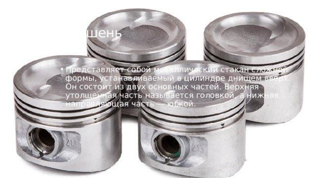 Поршень   Представляет собой металлический стакан сложной формы, устанавливаемый в цилиндре днищем вверх. Он состоит из двух основных частей. Верхняя утолщенная часть называется головкой, а нижняя направляющая часть — юбкой.  