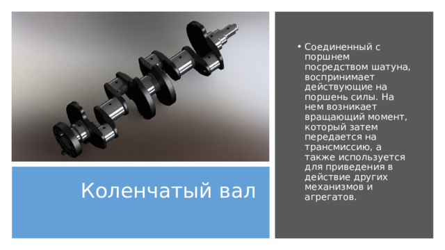 Соединенный с поршнем посредством шатуна, воспринимает действующие на поршень силы. На нем возникает вращающий момент, который затем передается на трансмиссию, а также используется для приведения в действие других механизмов и агрегатов. Коленчатый вал   