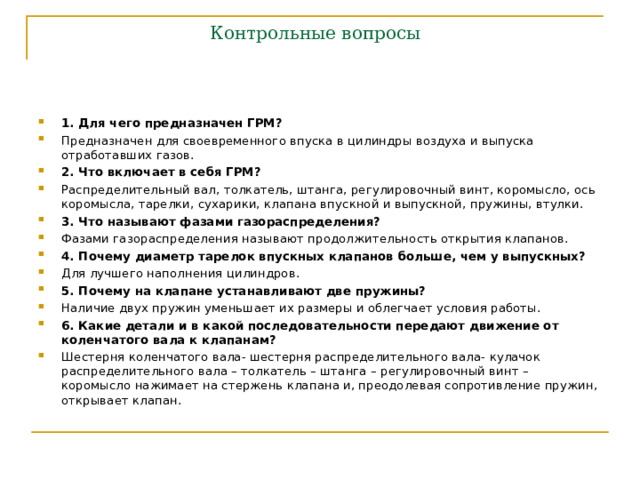 Контрольные вопросы 1. Для чего предназначен ГРМ? Предназначен для своевременного впуска в цилиндры воздуха и выпуска отработавших газов. 2. Что включает в себя ГРМ? Распределительный вал, толкатель, штанга, регулировочный винт, коромысло, ось коромысла, тарелки, сухарики, клапана впускной и выпускной, пружины, втулки. 3. Что называют фазами газораспределения? Фазами газораспределения называют продолжительность открытия клапанов. 4. Почему диаметр тарелок впускных клапанов больше, чем у выпускных? Для лучшего наполнения цилиндров. 5. Почему на клапане устанавливают две пружины? Наличие двух пружин уменьшает их размеры и облегчает условия работы. 6. Какие детали и в какой последовательности передают движение от коленчатого вала к клапанам? Шестерня коленчатого вала- шестерня распределительного вала- кулачок распределительного вала – толкатель – штанга – регулировочный винт – коромысло нажимает на стержень клапана и, преодолевая сопротивление пружин, открывает клапан. 