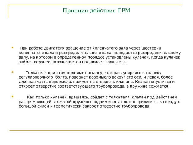 Принцип действия ГРМ  При работе двигателя вращение от коленчатого вала через шестерни коленчатого вала и распределительного вала передается распределительному валу, на котором в определенном порядке установлены кулачки. Когда кулачек займет верхнее положение, он поднимает толкатель.   Толкатель при этом поднимет штангу, которая, упираясь в головку регулировочного болта, повернет коромысло вокруг его оси, и левая, более длинная часть коромысла, нажмет на стержень клапана. Клапан опустится и откроет отверстие соответствующего трубопровода, а пружина сожмется.   Как только кулачек, вращаясь, сойдет с толкателя, клапан под действием распрямляющейся сжатой пружины поднимется и плотно прижмется к гнезду с большой силой и герметически закроет отверстие трубопровода. 