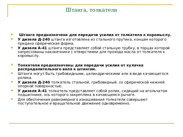 Штанга, толкатели  Штанга предназначена для передачи усилия от толкателя к коромыслу. У дизеля Д-240 штанга изготовлена из стального прутика, концам которого придана сферическая форма. У дизеля А-41 штанга представляет собой стальную трубку, в торцах которой запрессованы наконечники с отверстиями для прохода масла от толкателя к коромыслу.  Толкатели предназначены для передачи усилия от кулачка распределительного вала к штангам. Штанги могут быть грибовидными, цилиндрическими или в виде качающегося ролика. У дизеля Д-240 толкатель стальной, грибовидный, со сферической нижней опорной поверхностью. У дизеля А-41 толкатель представляет собой ролик, сидящий на игольчатом подшипнике, ось которого закреплена в качающемся рычаге. Для обеспечения равномерного изнашивания толкатели совершают поступательное и вращательное движение одновременно.  