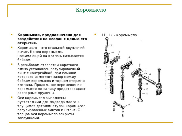 Коромысло Коромысло, предназначено для воздействия на клапан с целью его открытия. Коромысло – это стальной двуплечий рычаг. Конец коромысла, нажимающий на клапан, называется бойком. В резьбовом отверстии короткого плеча установлен регулировочный винт с контргайкой, при помощи которого изменяют зазор между бойком коромысла и торцом стержня клапана. Продольное перемещение коромысел по валику предотвращают распорные пружины. Оси коромысел выполнены пустотелыми для подвода масла к трущимся деталям втулок коромысел, регулировочных винтов и штанг. С торцов оси коромысла закрыты заглушками. 11, 12 – коромысла. 