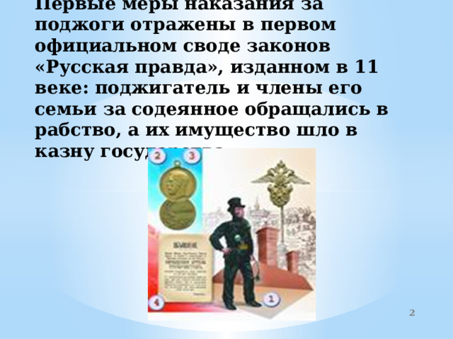 Первые меры наказания за поджоги отражены в первом официальном своде законов «Русская правда», изданном в 11 веке: поджигатель и члены его семьи за содеянное обращались в рабство, а их имущество шло в казну государства.     