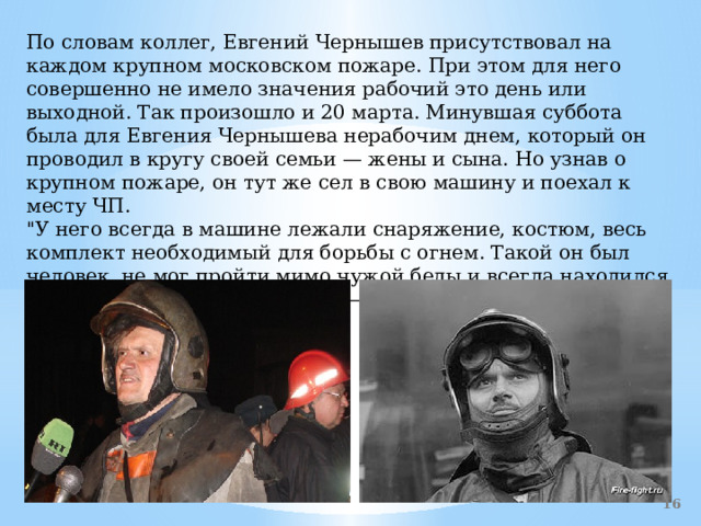 По словам коллег, Евгений Чернышев присутствовал на каждом крупном московском пожаре. При этом для него совершенно не имело значения рабочий это день или выходной. Так произошло и 20 марта. Минувшая суббота была для Евгения Чернышева нерабочим днем, который он проводил в кругу своей семьи — жены и сына. Но узнав о крупном пожаре, он тут же сел в свою машину и поехал к месту ЧП.  