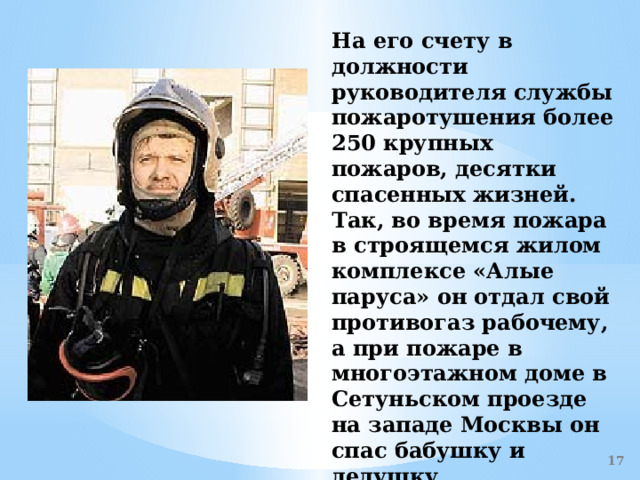 На его счету в должности руководителя службы пожаротушения более 250 крупных пожаров, десятки спасенных жизней. Так, во время пожара в строящемся жилом комплексе «Алые паруса» он отдал свой противогаз рабочему, а при пожаре в многоэтажном доме в Сетуньском проезде на западе Москвы он спас бабушку и дедушку, спустившись по веревке к ним в квартиру. Это всего лишь небольшие примеры его самоотверженности.    