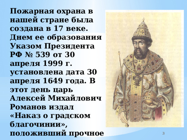 Пожарная охрана в нашей стране была создана в 17 веке. Днем ее образования Указом Президента РФ № 539 от 30 апреля 1999 г. установлена дата 30 апреля 1649 года. В этот день царь Алексей Михайлович Романов издал «Наказ о градском благочинии», положивший прочное начало государственным мерам «бережения от огня» Москвы.  